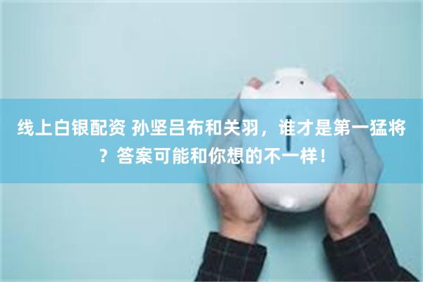 线上白银配资 孙坚吕布和关羽，谁才是第一猛将？答案可能和你想的不一样！