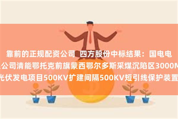 靠前的正规配资公司  四方股份中标结果：国电电力综合能源内蒙古有限公司清能鄂托克前旗蒙西鄂尔多斯采煤沉陷区3000MW光伏发电项目500KV扩建间隔500KV短引线保护装置（A套）单一来源项目采购