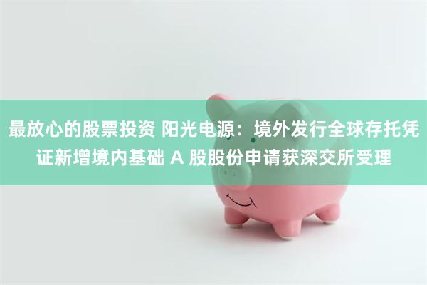 最放心的股票投资 阳光电源：境外发行全球存托凭证新增境内基础 A 股股份申请获深交所受理