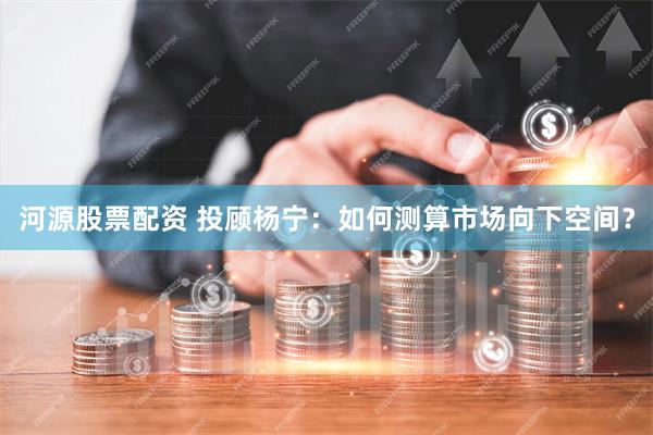 河源股票配资 投顾杨宁：如何测算市场向下空间？