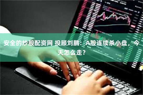 安全的炒股配资网 投顾刘鹏：A股连续杀小盘，今天怎么走？
