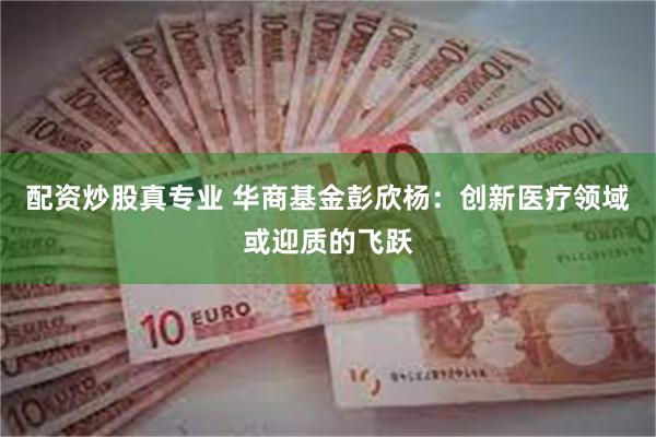 配资炒股真专业 华商基金彭欣杨：创新医疗领域或迎质的飞跃