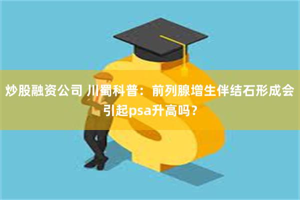 炒股融资公司 川蜀科普：前列腺增生伴结石形成会引起psa升高吗？
