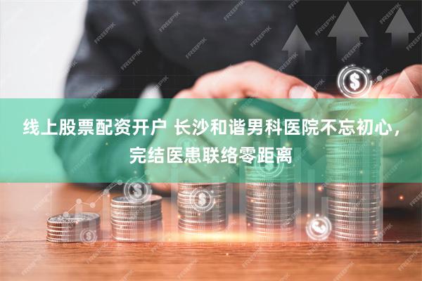 线上股票配资开户 长沙和谐男科医院不忘初心，完结医患联络零距离