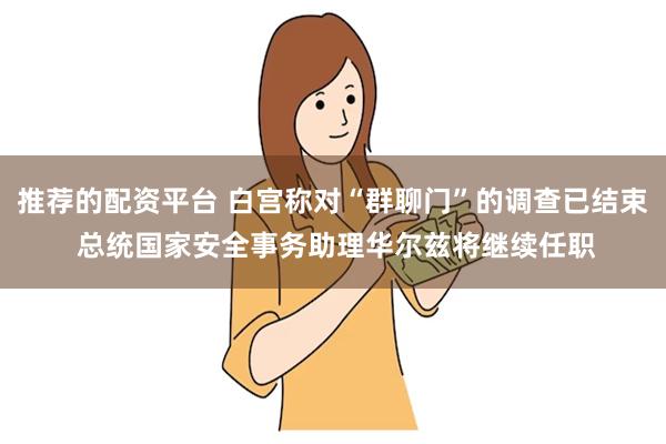 推荐的配资平台 白宫称对“群聊门”的调查已结束 总统国家安全事务助理华尔兹将继续任职