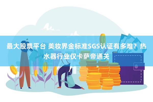 最大股票平台 美妆界金标准SGS认证有多难？热水器行业仅卡萨帝通关