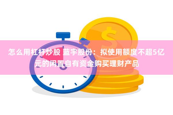 怎么用杠杆炒股 蓝宇股份：拟使用额度不超5亿元的闲置自有资金购买理财产品