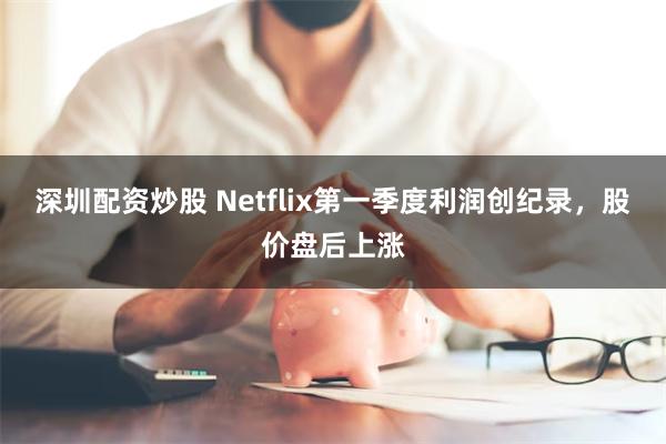 深圳配资炒股 Netflix第一季度利润创纪录，股价盘后上涨