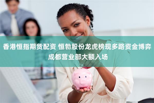 香港恒指期货配资 恒勃股份龙虎榜现多路资金博弈 成都营业部大额入场