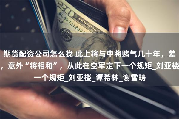 期货配资公司怎么找 此上将与中将赌气几十年，差点成为苏联将军，意外“将相和”，从此在空军定下一个规矩_刘亚楼_谭希林_谢雪畴