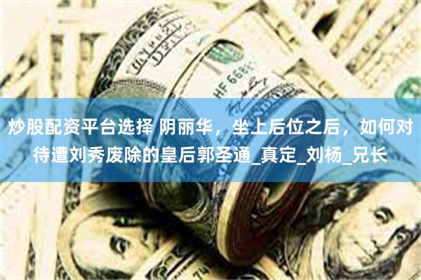 炒股配资平台选择 阴丽华，坐上后位之后，如何对待遭刘秀废除的皇后郭圣通_真定_刘杨_兄长