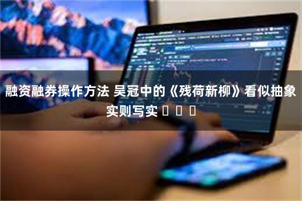 融资融券操作方法 吴冠中的《残荷新柳》看似抽象实则写实 ​​​
