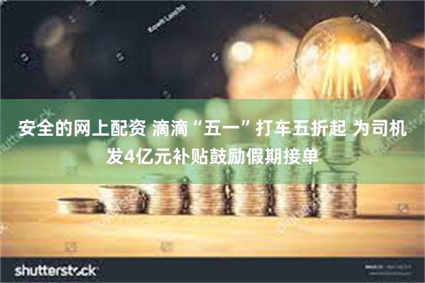 安全的网上配资 滴滴“五一”打车五折起 为司机发4亿元补贴鼓励假期接单