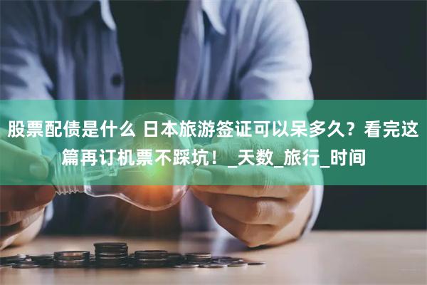 股票配债是什么 日本旅游签证可以呆多久？看完这篇再订机票不踩坑！_天数_旅行_时间