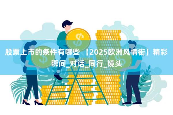 股票上市的条件有哪些 【2025欧洲风情街】精彩瞬间_对话_同行_镜头