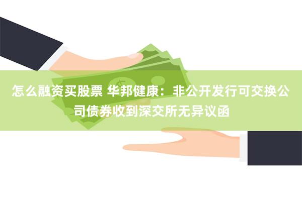 怎么融资买股票 华邦健康：非公开发行可交换公司债券收到深交所无异议函