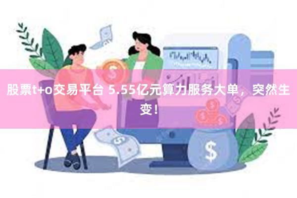 股票t+o交易平台 5.55亿元算力服务大单，突然生变！