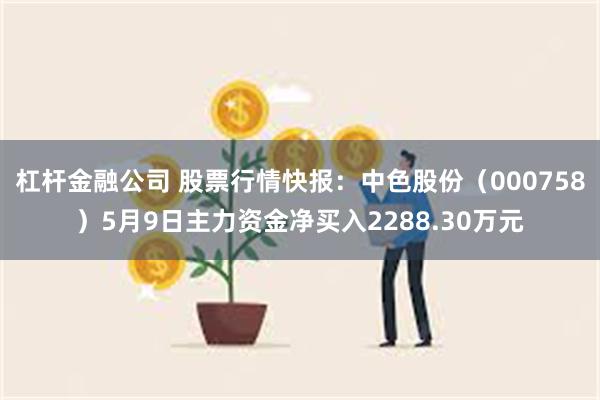 杠杆金融公司 股票行情快报：中色股份（000758）5月9日主力资金净买入2288.30万元