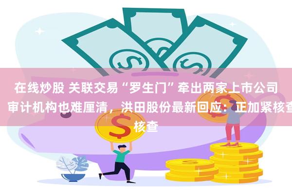 在线炒股 关联交易“罗生门”牵出两家上市公司，审计机构也难厘清，洪田股份最新回应：正加紧核查