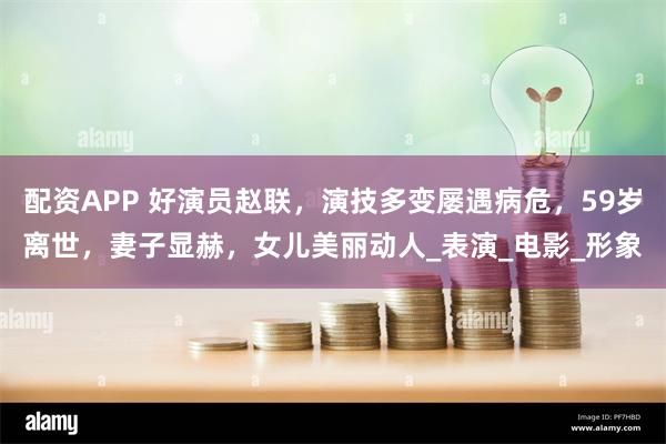 配资APP 好演员赵联，演技多变屡遇病危，59岁离世，妻子显赫，女儿美丽动人_表演_电影_形象