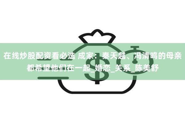 在线炒股配资看必选 成家：秦天越、冯清鸣的母亲都希望他们在一起_婚恋_关系_陈美舒