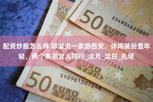 配资炒股怎么样 邱淑贞一家游西安，休闲装扮显年轻，两个美丽女儿同行_沈月_沈日_扎塔