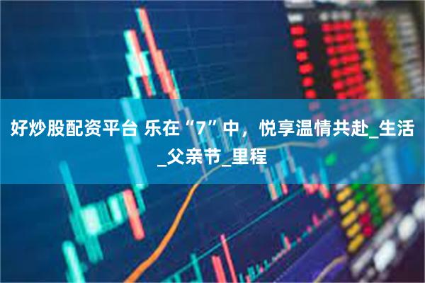 好炒股配资平台 乐在“7”中，悦享温情共赴_生活_父亲节_里程