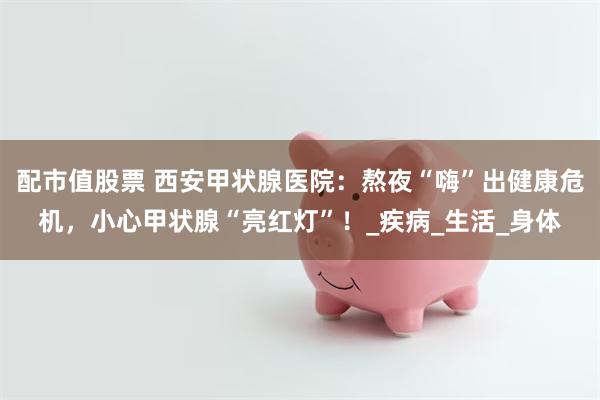 配市值股票 西安甲状腺医院：熬夜“嗨”出健康危机，小心甲状腺“亮红灯”！_疾病_生活_身体