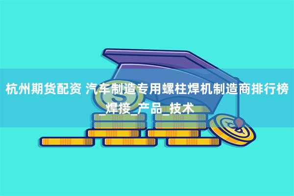 杭州期货配资 汽车制造专用螺柱焊机制造商排行榜_焊接_产品_技术