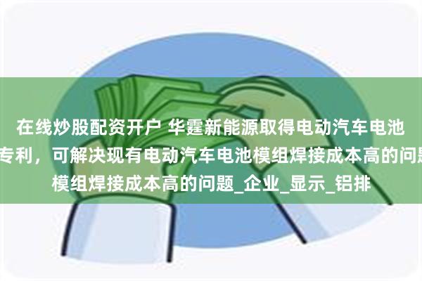 在线炒股配资开户 华霆新能源取得电动汽车电池模组高效焊接组件专利，可解决现有电动汽车电池模组焊接成本高的问题_企业_显示_铝排