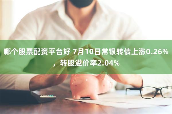 哪个股票配资平台好 7月10日常银转债上涨0.26%，转股溢价率2.04%