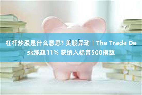 杠杆炒股是什么意思? 美股异动丨The Trade Desk涨超11% 获纳入标普500指数