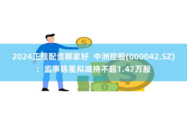 2024正规配资哪家好  中洲控股(000042.SZ)：监事陈星拟减持不超1.47万股