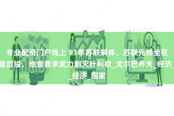 专业配资门户线上 91年苏联解体，苏联元帅坐在办公室自缢，他曾要求武力剿灭叶利钦_戈尔巴乔夫_经济_国家