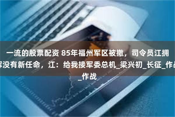 一流的股票配资 85年福州军区被撤，司令员江拥辉没有新任命，江：给我接军委总机_梁兴初_长征_作战