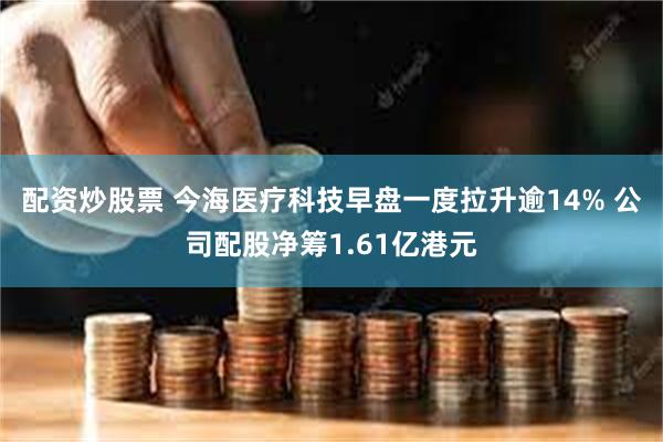 配资炒股票 今海医疗科技早盘一度拉升逾14% 公司配股净筹1.61亿港元