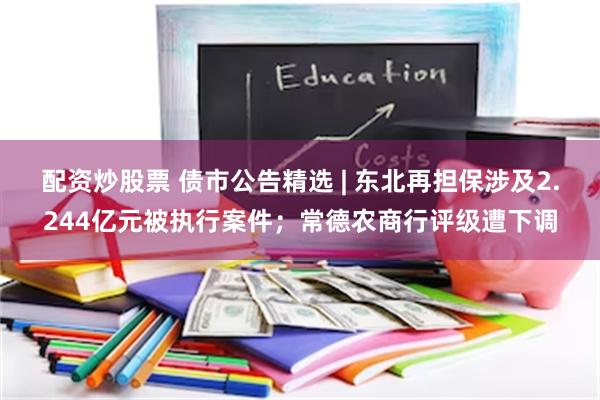 配资炒股票 债市公告精选 | 东北再担保涉及2.244亿元被执行案件；常德农商行评级遭下调