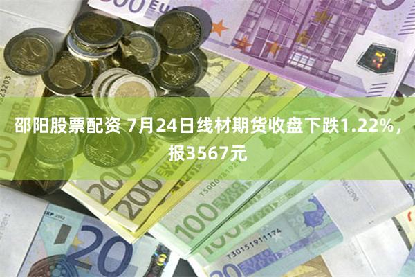 邵阳股票配资 7月24日线材期货收盘下跌1.22%，报3567元