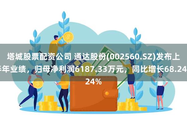 塔城股票配资公司 通达股份(002560.SZ)发布上半年业绩，归母净利润6187.33万元，同比增长68.24%