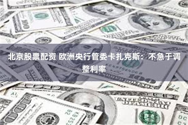 北京股票配资 欧洲央行管委卡扎克斯：不急于调整利率