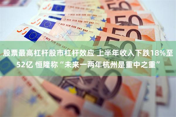股票最高杠杆股市杠杆效应 上半年收入下跌18%至52亿 恒隆称“未来一两年杭州是重中之重”