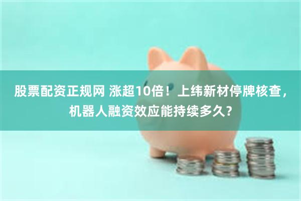 股票配资正规网 涨超10倍！上纬新材停牌核查，机器人融资效应能持续多久？