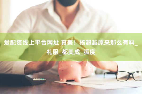 爱配资线上平台网址 真美！杨超越原来那么有料_礼服_都美成_弧度