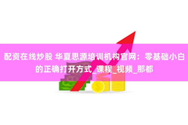配资在线炒股 华夏思源培训机构官网：零基础小白的正确打开方式_课程_视频_那都