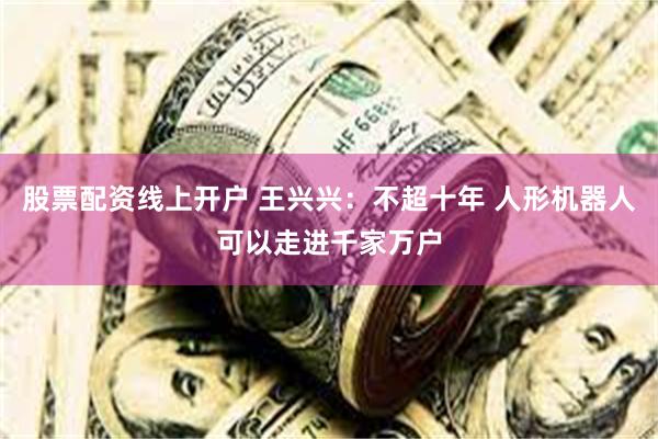 股票配资线上开户 王兴兴：不超十年 人形机器人可以走进千家万户