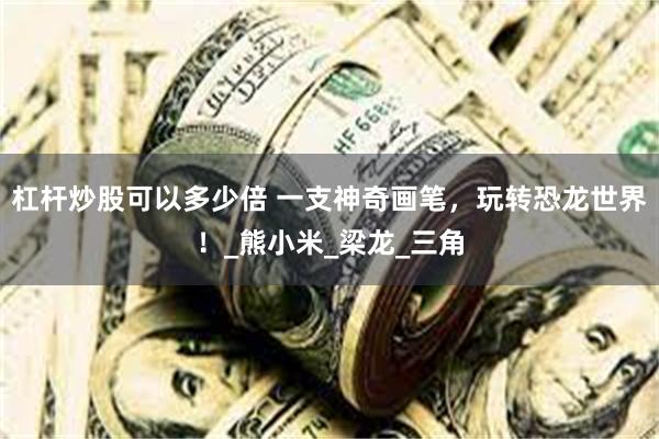 杠杆炒股可以多少倍 一支神奇画笔，玩转恐龙世界！_熊小米_梁龙_三角