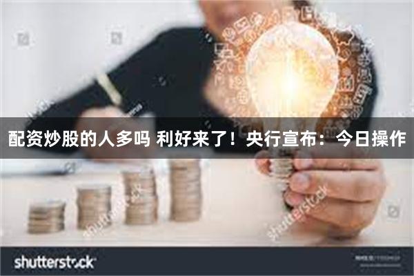 配资炒股的人多吗 利好来了！央行宣布：今日操作