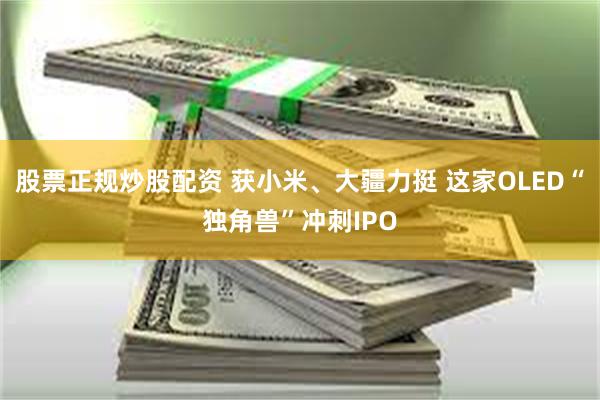 股票正规炒股配资 获小米、大疆力挺 这家OLED“独角兽”冲刺IPO