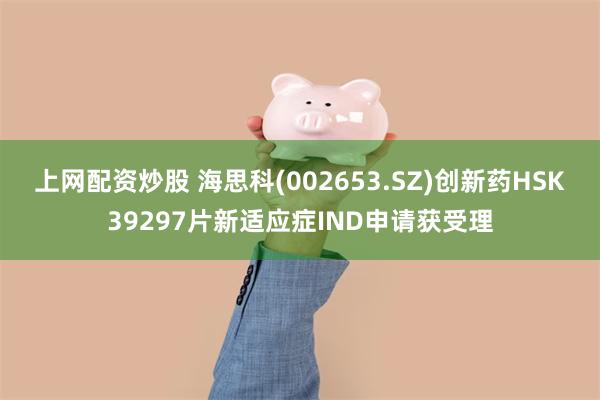 上网配资炒股 海思科(002653.SZ)创新药HSK39297片新适应症IND申请获受理